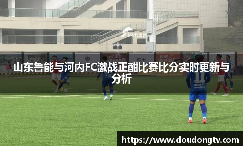 山东鲁能与河内FC激战正酣比赛比分实时更新与分析